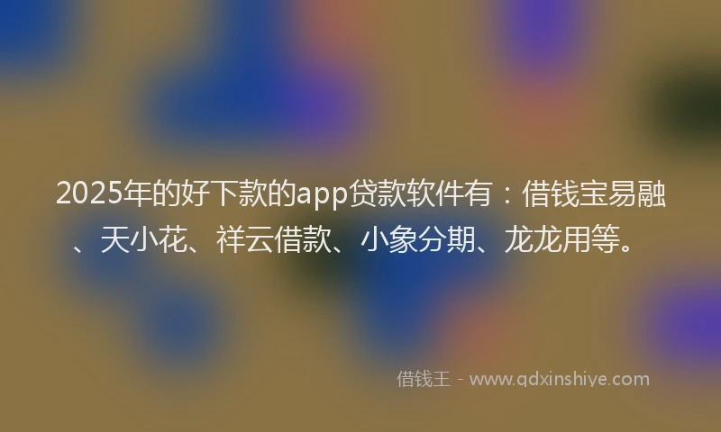 2025年的好下款的app贷款软件有：借钱宝易融、天小花、祥云借款、小象分期、龙龙用等。
