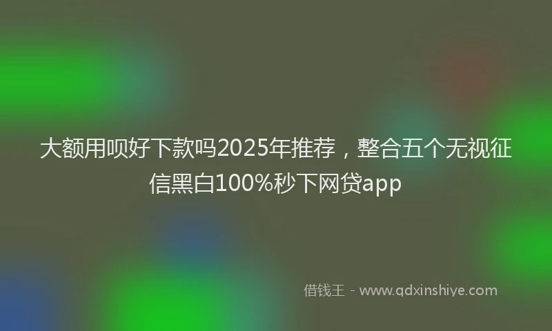 大额用呗好下款吗2025年推荐，整合五个无视征信黑白100%秒下网贷app