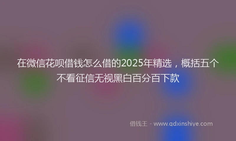 在微信花呗借钱怎么借的2025年精选，概括五个不看征信无视黑白百分百下款
