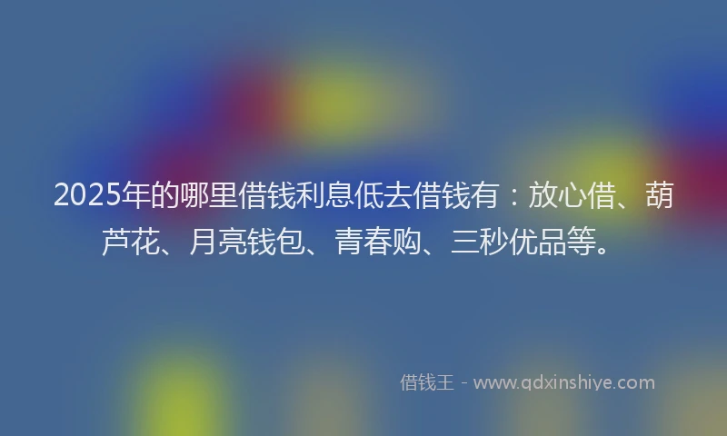 2025年的哪里借钱利息低去借钱有：放心借、葫芦花、月亮钱包、青春购、三秒优品等。