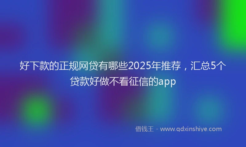 好下款的正规网贷有哪些2025年推荐，汇总5个贷款好做不看征信的app