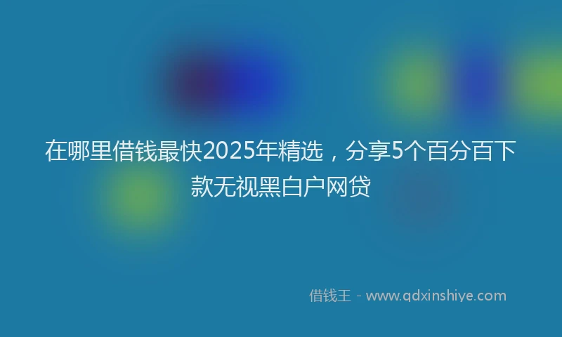 在哪里借钱最快2025年精选，分享5个百分百下款无视黑白户网贷