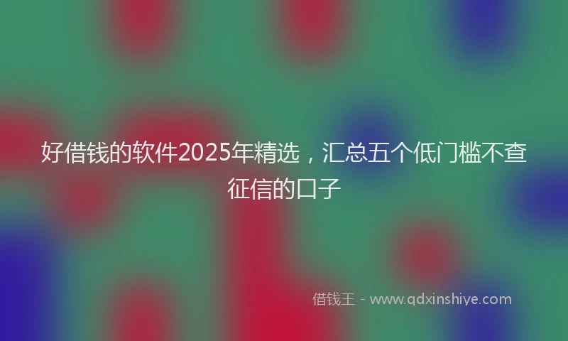 好借钱的软件2025年精选，汇总五个低门槛不查征信的口子
