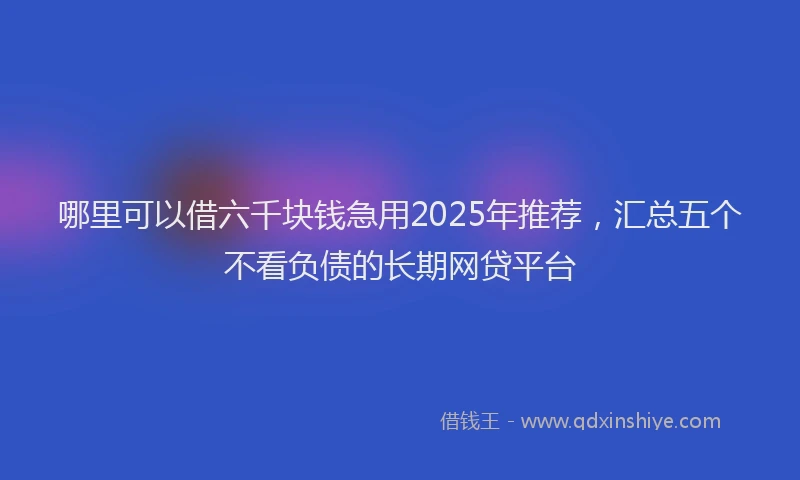 哪里可以借六千块钱急用2025年推荐，汇总五个不看负债的长期网贷平台