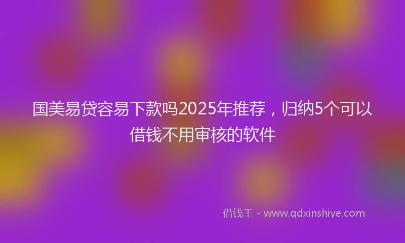 国美易贷容易下款吗2025年推荐，归纳5个可以借钱不用审核的软件