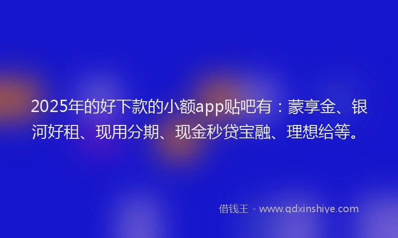 2025年的好下款的小额app贴吧有：蒙享金、银河好租、现用分期、现金秒贷宝融、理想给等。