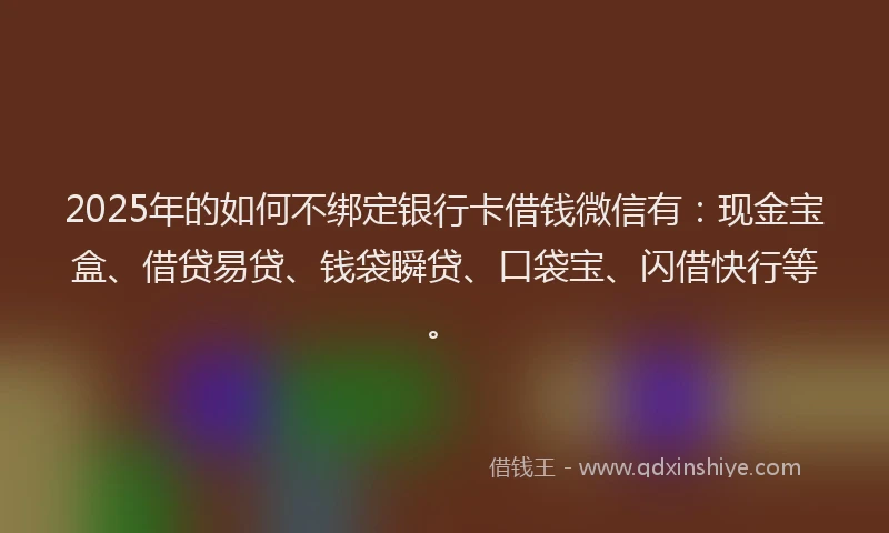 2025年的如何不绑定银行卡借钱微信有：现金宝盒、借贷易贷、钱袋瞬贷、口袋宝、闪借快行等。