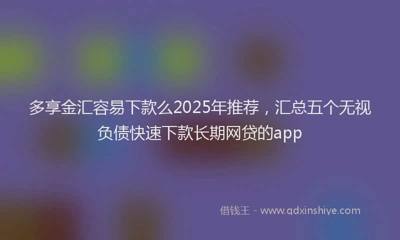 多享金汇容易下款么2025年推荐，汇总五个无视负债快速下款长期网贷的app