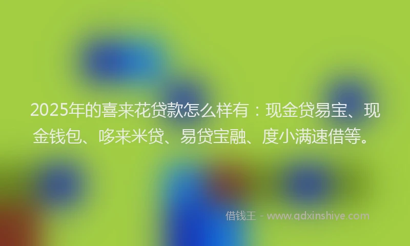 2025年的喜来花贷款怎么样有：现金贷易宝、现金钱包、哆来米贷、易贷宝融、度小满速借等。