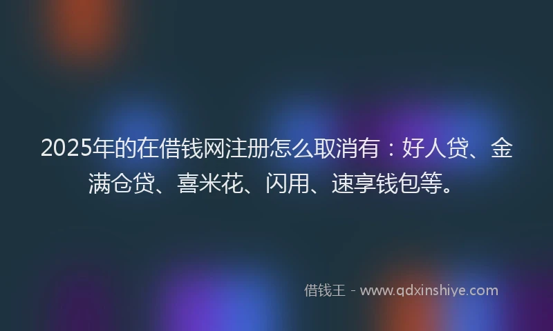 2025年的在借钱网注册怎么取消有：好人贷、金满仓贷、喜米花、闪用、速享钱包等。