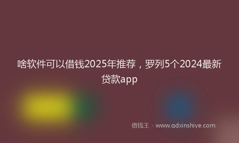 啥软件可以借钱2025年推荐，罗列5个2024最新贷款app