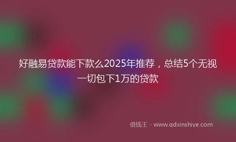 好融易贷款能下款么2025年推荐，总结5个无视一切包下1万的贷款