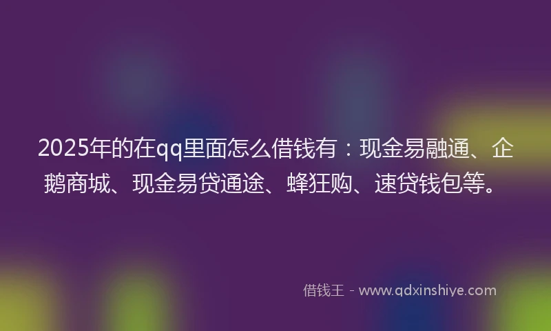 2025年的在qq里面怎么借钱有：现金易融通、企鹅商城、现金易贷通途、蜂狂购、速贷钱包等。