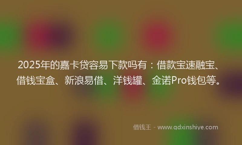 2025年的嘉卡贷容易下款吗有：借款宝速融宝、借钱宝盒、新浪易借、洋钱罐、金诺Pro钱包等。
