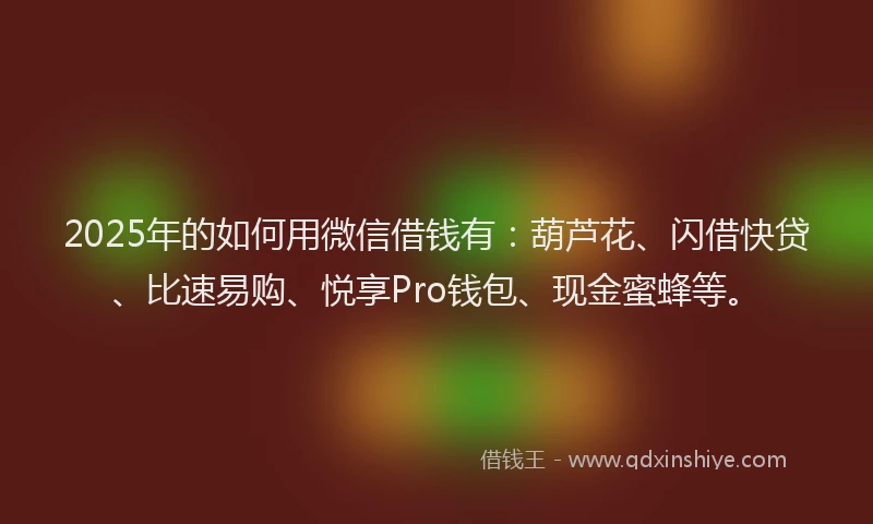 2025年的如何用微信借钱有：葫芦花、闪借快贷、比速易购、悦享Pro钱包、现金蜜蜂等。