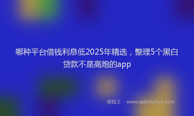 哪种平台借钱利息低2025年精选，整理5个黑白贷款不是高炮的app
