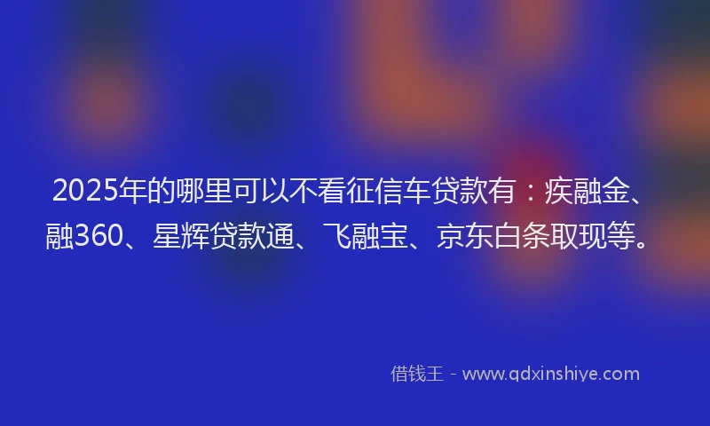 2025年的哪里可以不看征信车贷款有：疾融金、融360、星辉贷款通、飞融宝、京东白条取现等。