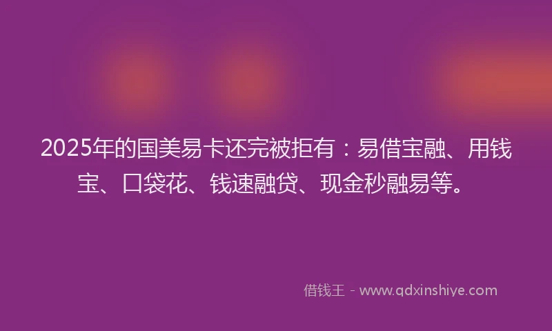 2025年的国美易卡还完被拒有：易借宝融、用钱宝、口袋花、钱速融贷、现金秒融易等。