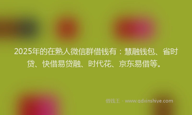 2025年的在熟人微信群借钱有：慧融钱包、省时贷、快借易贷融、时代花、京东易借等。
