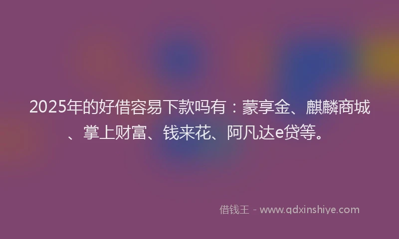 2025年的好借容易下款吗有：蒙享金、麒麟商城、掌上财富、钱来花、阿凡达e贷等。