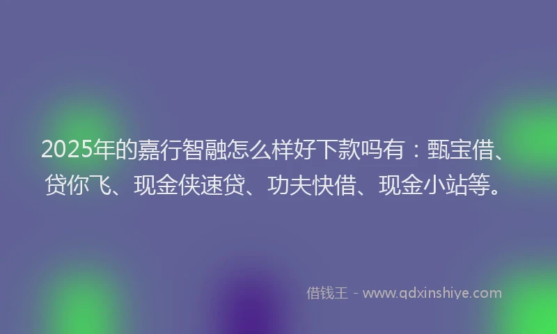 2025年的嘉行智融怎么样好下款吗有：甄宝借、贷你飞、现金侠速贷、功夫快借、现金小站等。