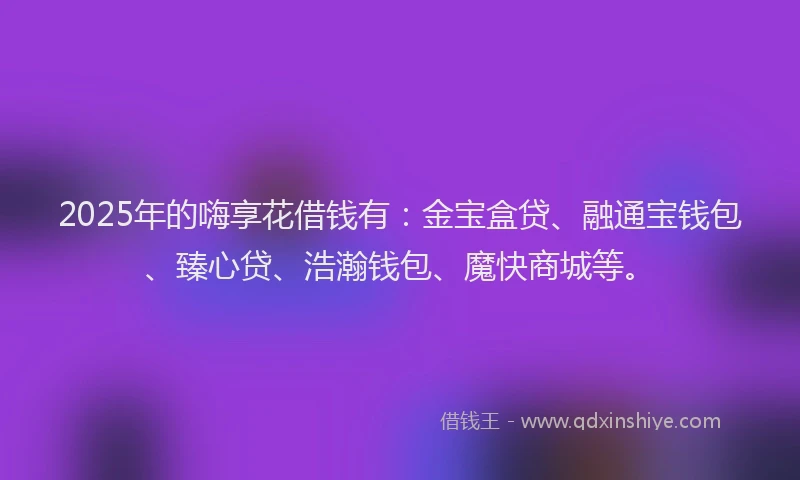 2025年的嗨享花借钱有：金宝盒贷、融通宝钱包、臻心贷、浩瀚钱包、魔快商城等。