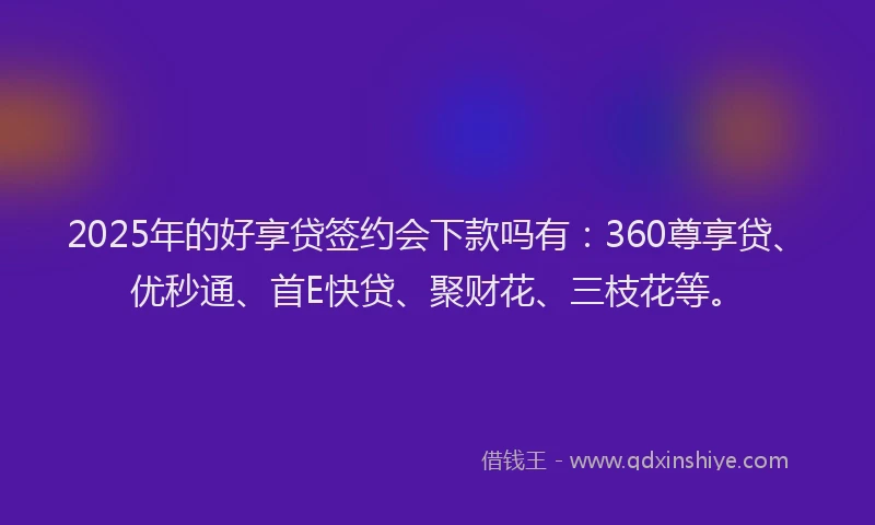 2025年的好享贷签约会下款吗有：360尊享贷、优秒通、首E快贷、聚财花、三枝花等。