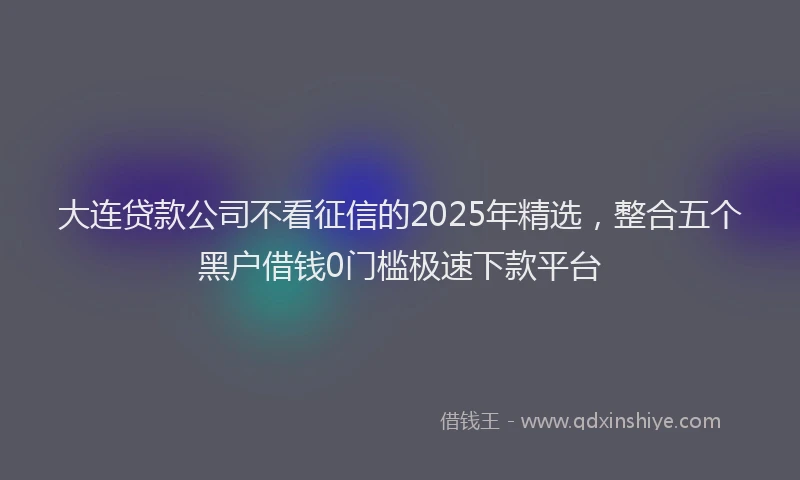 大连贷款公司不看征信的2025年精选，整合五个黑户借钱0门槛极速下款平台