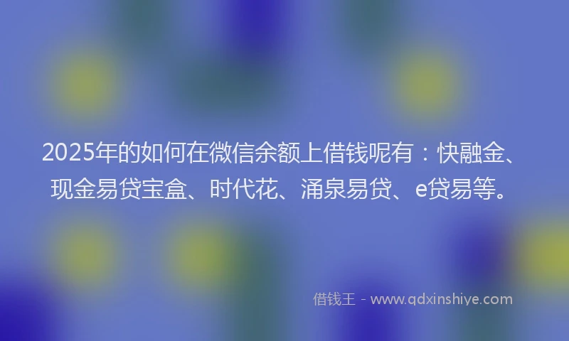 2025年的如何在微信余额上借钱呢有：快融金、现金易贷宝盒、时代花、涌泉易贷、e贷易等。