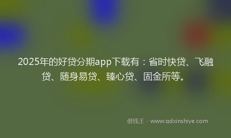 2025年的好贷分期app下载有：省时快贷、飞融贷、随身易贷、臻心贷、固金所等。