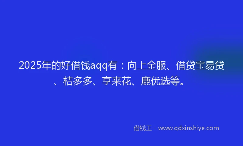 2025年的好借钱aqq有：向上金服、借贷宝易贷、桔多多、享来花、鹿优选等。