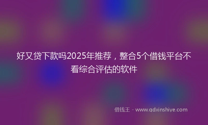 好又贷下款吗2025年推荐，整合5个借钱平台不看综合评估的软件
