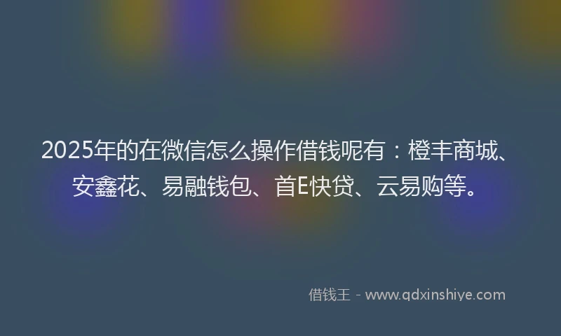 2025年的在微信怎么操作借钱呢有：橙丰商城、安鑫花、易融钱包、首E快贷、云易购等。