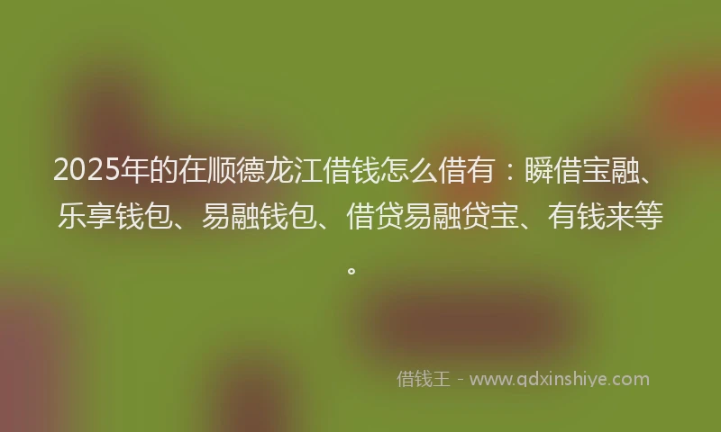 2025年的在顺德龙江借钱怎么借有：瞬借宝融、乐享钱包、易融钱包、借贷易融贷宝、有钱来等。