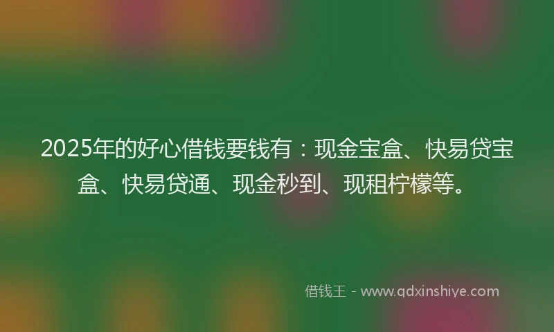 2025年的好心借钱要钱有：现金宝盒、快易贷宝盒、快易贷通、现金秒到、现租柠檬等。