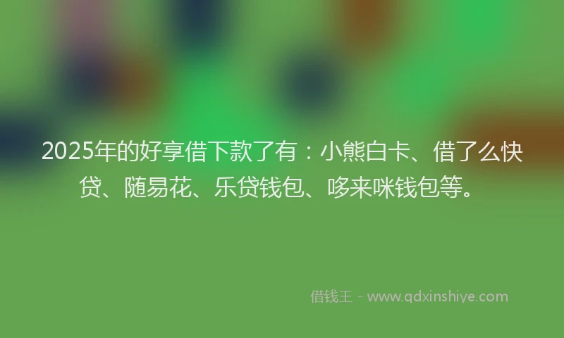 2025年的好享借下款了有：小熊白卡、借了么快贷、随易花、乐贷钱包、哆来咪钱包等。