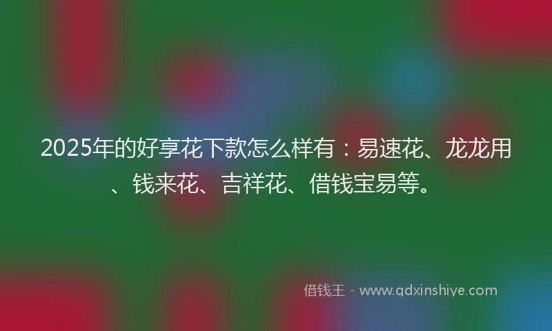 2025年的好享花下款怎么样有：易速花、龙龙用、钱来花、吉祥花、借钱宝易等。