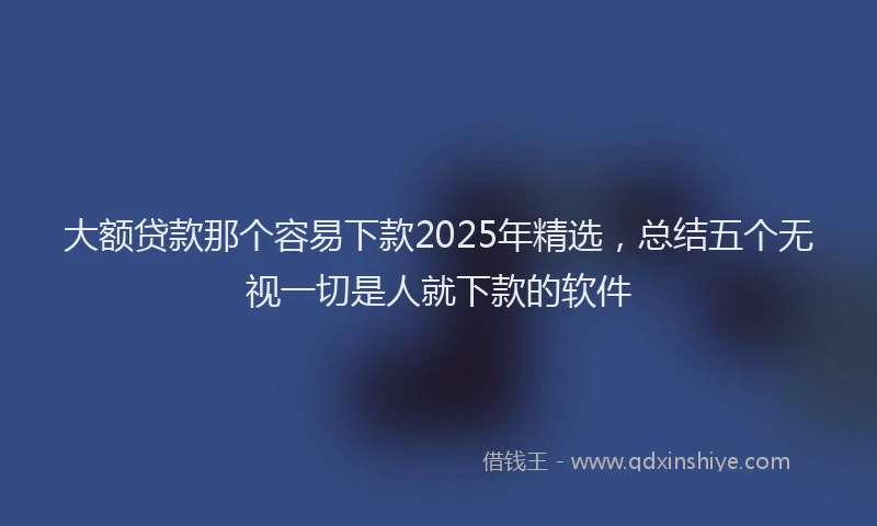 大额贷款那个容易下款2025年精选，总结五个无视一切是人就下款的软件