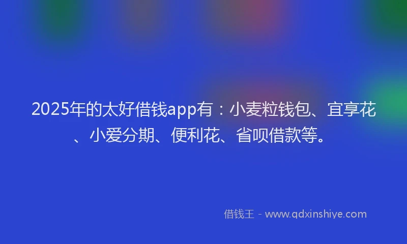2025年的太好借钱app有：小麦粒钱包、宜享花、小爱分期、便利花、省呗借款等。