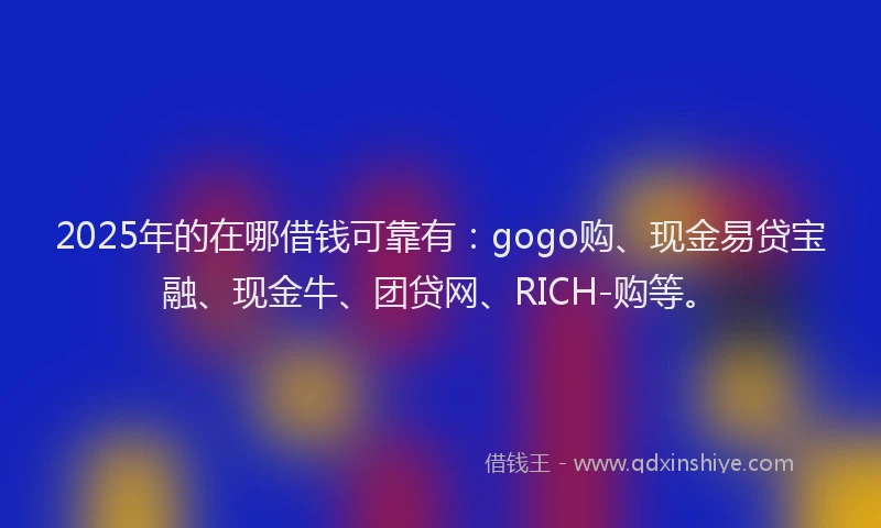 2025年的在哪借钱可靠有：gogo购、现金易贷宝融、现金牛、团贷网、RICH-购等。