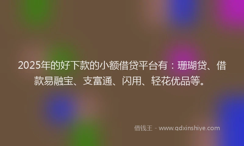 2025年的好下款的小额借贷平台有：珊瑚贷、借款易融宝、支富通、闪用、轻花优品等。