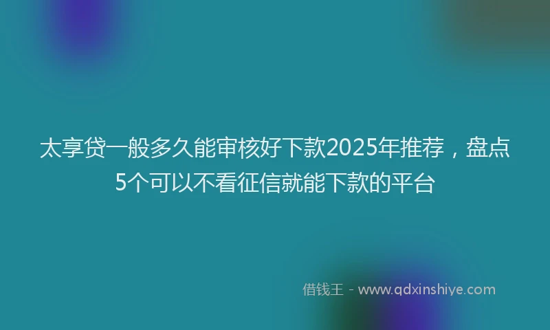 太享贷一般多久能审核好下款2025年推荐，盘点5个可以不看征信就能下款的平台