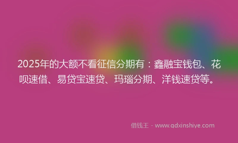 2025年的大额不看征信分期有：鑫融宝钱包、花呗速借、易贷宝速贷、玛瑙分期、洋钱速贷等。