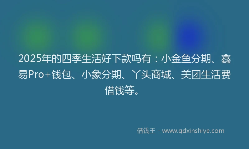 2025年的四季生活好下款吗有：小金鱼分期、鑫易Pro+钱包、小象分期、丫头商城、美团生活费借钱等。