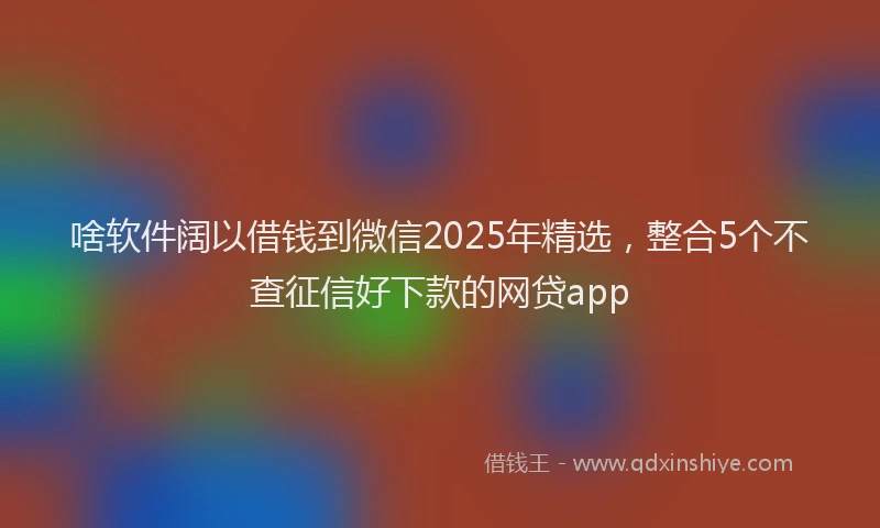 啥软件阔以借钱到微信2025年精选，整合5个不查征信好下款的网贷app