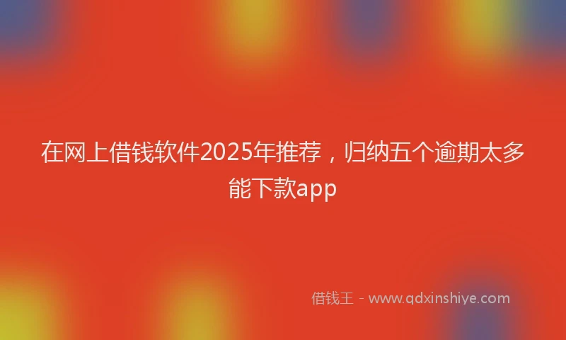 在网上借钱软件2025年推荐，归纳五个逾期太多能下款app