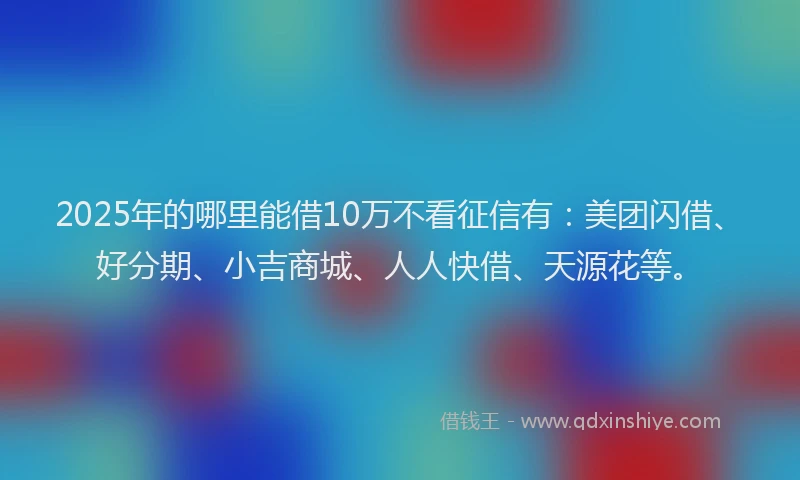 2025年的哪里能借10万不看征信有：美团闪借、好分期、小吉商城、人人快借、天源花等。