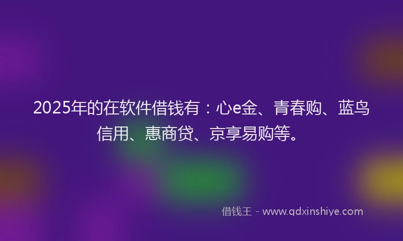 2025年的在软件借钱有：心e金、青春购、蓝鸟信用、惠商贷、京享易购等。