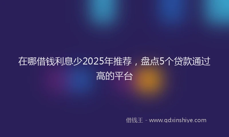 在哪借钱利息少2025年推荐，盘点5个贷款通过高的平台
