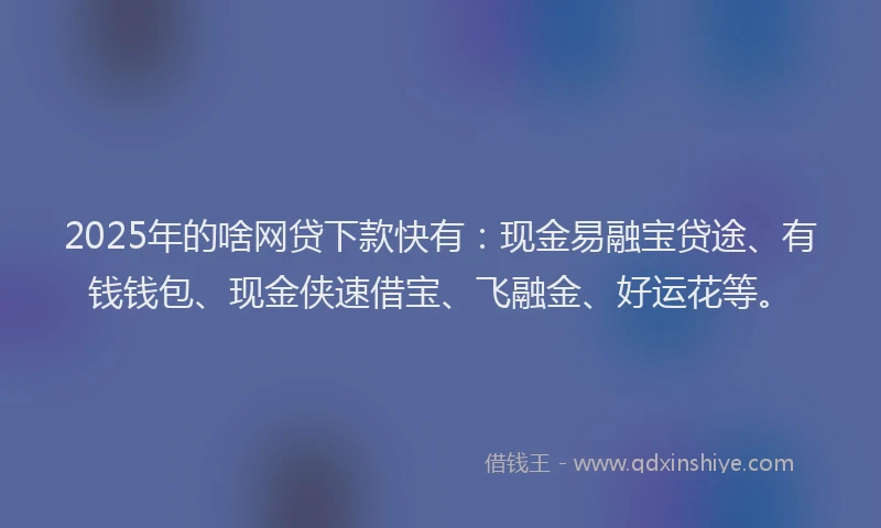 2025年的啥网贷下款快有：现金易融宝贷途、有钱钱包、现金侠速借宝、飞融金、好运花等。